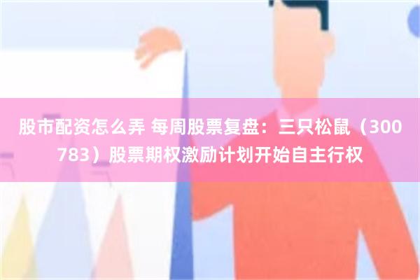 股市配资怎么弄 每周股票复盘：三只松鼠（300783）股票期权激励计划开始自主行权