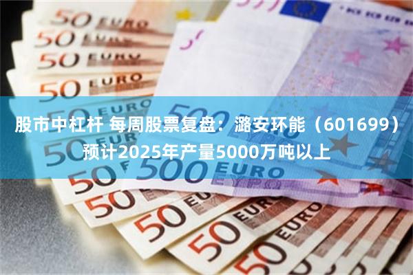 股市中杠杆 每周股票复盘：潞安环能（601699）预计2025年产量5000万吨以上