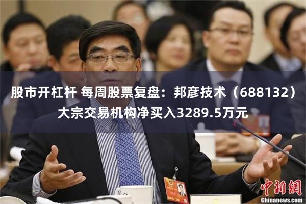 股市开杠杆 每周股票复盘：邦彦技术（688132）大宗交易机构净买入3289.5万元