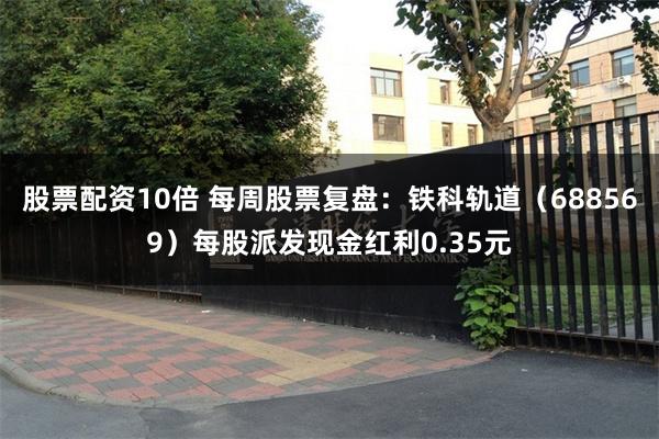 股票配资10倍 每周股票复盘：铁科轨道（688569）每股派发现金红利0.35元
