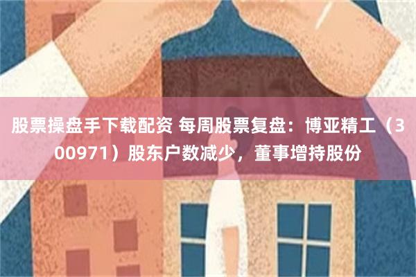 股票操盘手下载配资 每周股票复盘：博亚精工（300971）股东户数减少，董事增持股份