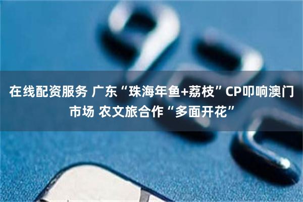 在线配资服务 广东“珠海年鱼+荔枝”CP叩响澳门市场 农文旅合作“多面开花”