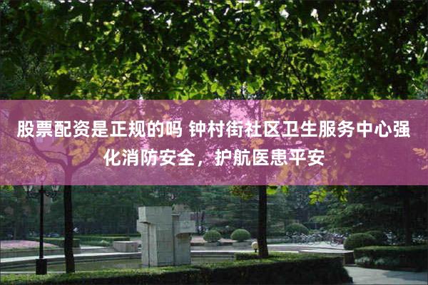 股票配资是正规的吗 钟村街社区卫生服务中心强化消防安全，护航医患平安