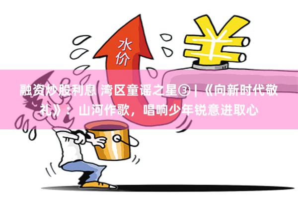 融资炒股利息 湾区童谣之星③ | 《向新时代敬礼》：山河作歌，唱响少年锐意进取心