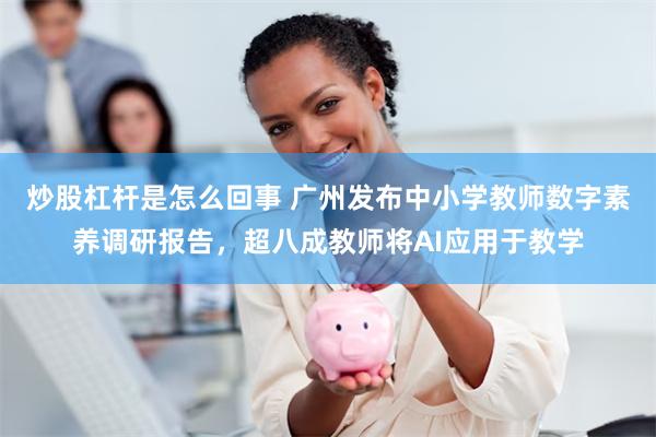 炒股杠杆是怎么回事 广州发布中小学教师数字素养调研报告，超八成教师将AI应用于教学