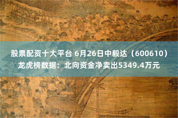 股票配资十大平台 6月26日中毅达（600610）龙虎榜数据：北向资金净卖出5349.4万元