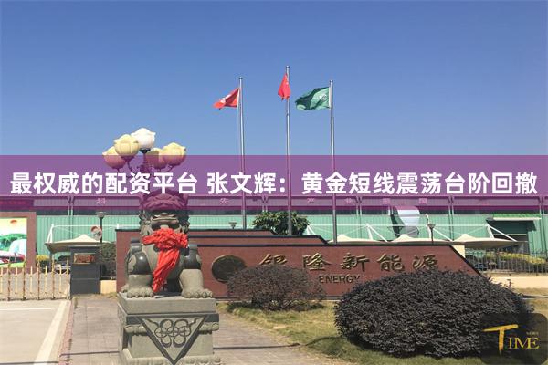 最权威的配资平台 张文辉：黄金短线震荡台阶回撤