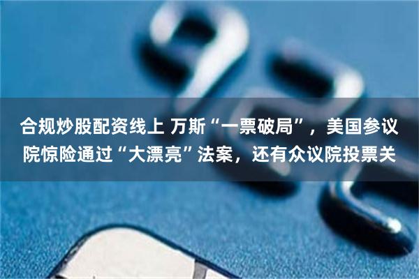 合规炒股配资线上 万斯“一票破局”，美国参议院惊险通过“大漂亮”法案，还有众议院投票关