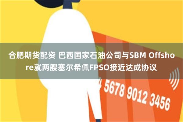 合肥期货配资 巴西国家石油公司与SBM Offshore就两艘塞尔希佩FPSO接近达成协议