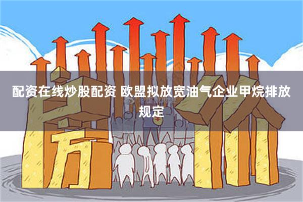 配资在线炒股配资 欧盟拟放宽油气企业甲烷排放规定