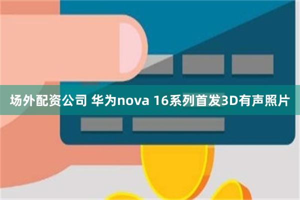 场外配资公司 华为nova 16系列首发3D有声照片