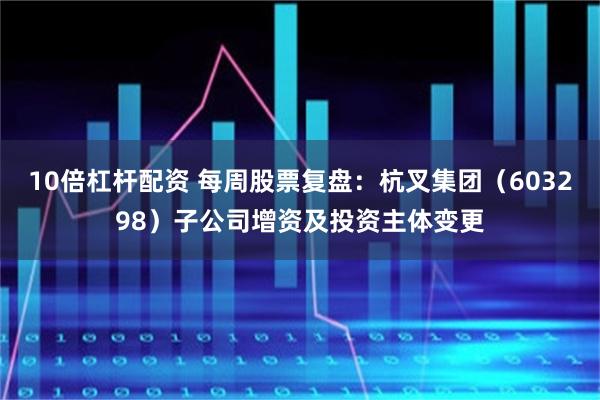 10倍杠杆配资 每周股票复盘：杭叉集团（603298）子公司增资及投资主体变更