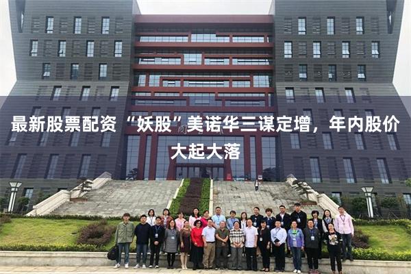 最新股票配资 “妖股”美诺华三谋定增，年内股价大起大落