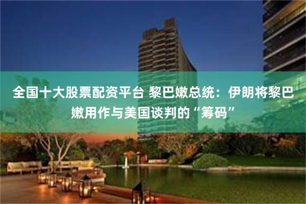 全国十大股票配资平台 黎巴嫩总统：伊朗将黎巴嫩用作与美国谈判的“筹码”