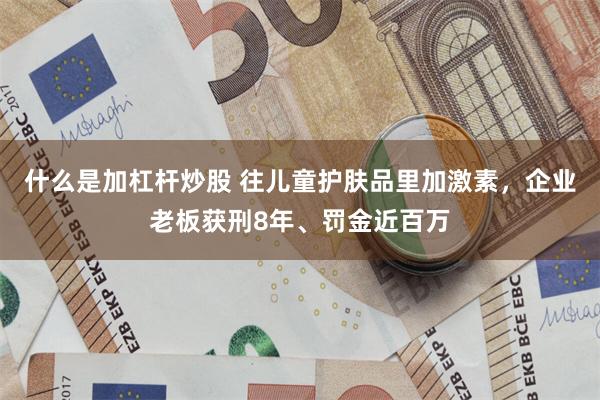 什么是加杠杆炒股 往儿童护肤品里加激素，企业老板获刑8年、罚金近百万