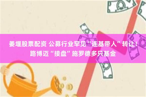 姜堰股票配资 公募行业罕见“连基带人”转让！路博迈“接盘”施罗德多只基金