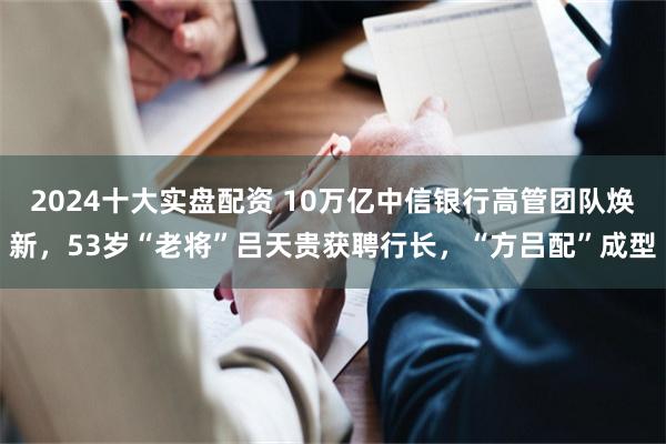 2024十大实盘配资 10万亿中信银行高管团队焕新，53岁“老将”吕天贵获聘行长，“方吕配”成型