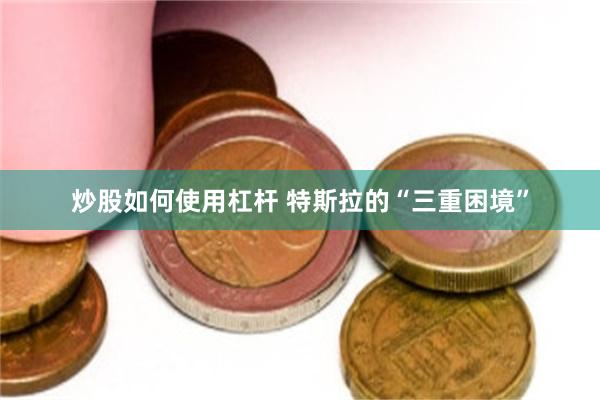 炒股如何使用杠杆 特斯拉的“三重困境”