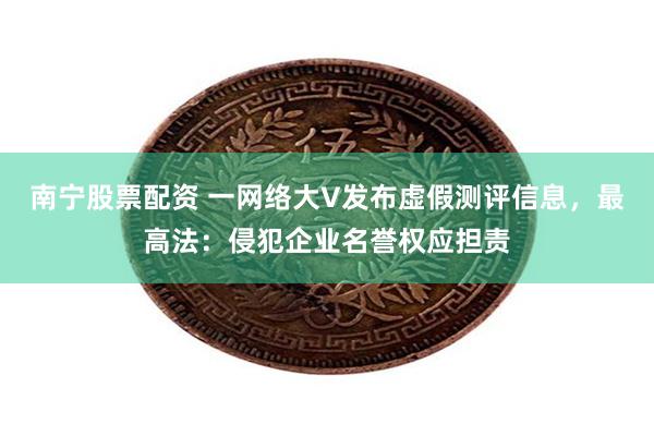 南宁股票配资 一网络大V发布虚假测评信息，最高法：侵犯企业名誉权应担责