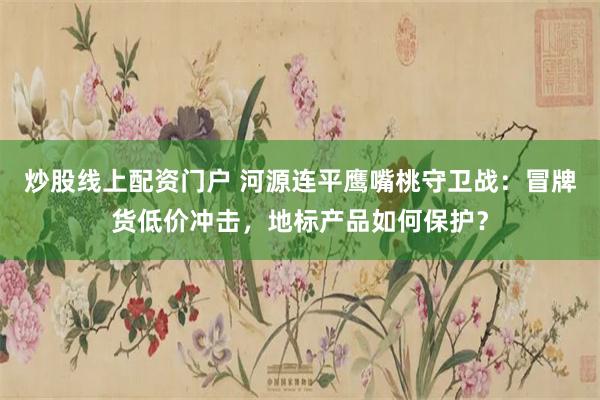 炒股线上配资门户 河源连平鹰嘴桃守卫战：冒牌货低价冲击，地标产品如何保护？