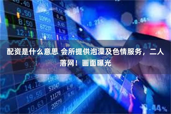配资是什么意思 会所提供泡澡及色情服务，二人落网！画面曝光