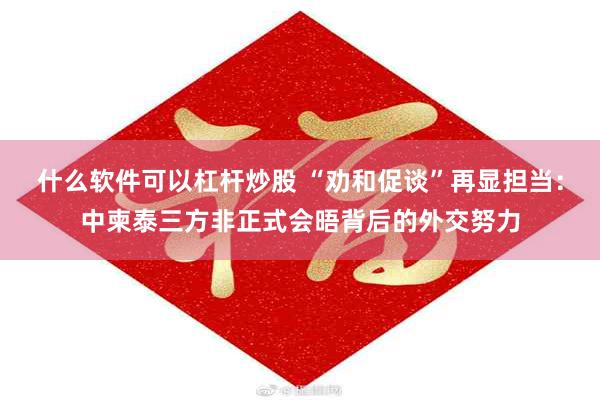什么软件可以杠杆炒股 “劝和促谈”再显担当：中柬泰三方非正式会晤背后的外交努力