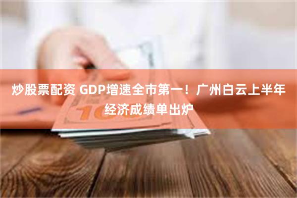 炒股票配资 GDP增速全市第一！广州白云上半年经济成绩单出炉