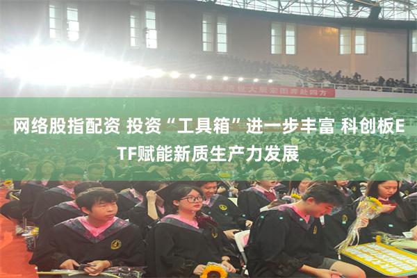 网络股指配资 投资“工具箱”进一步丰富 科创板ETF赋能新质生产力发展