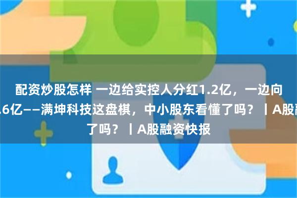 配资炒股怎样 一边给实控人分红1.2亿，一边向市场要7.6亿——满坤科技这盘棋，中小股东看懂了吗？丨A股融资快报