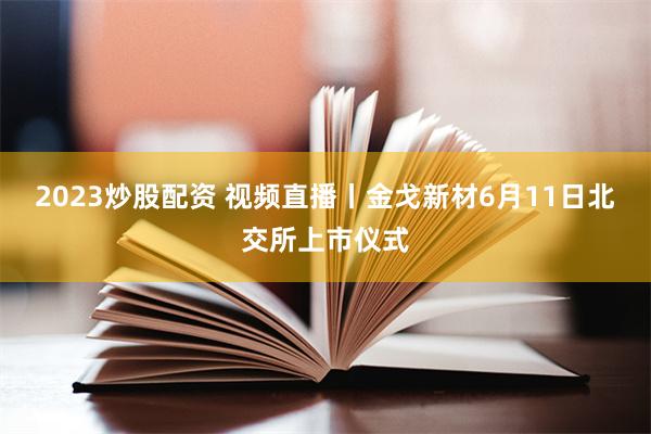 2023炒股配资 视频直播丨金戈新材6月11日北交所上市仪式