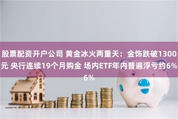 股票配资开户公司 黄金冰火两重天：金饰跌破1300元 央行连续19个月购金 场内ETF年内普遍浮亏约6%