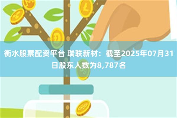 衡水股票配资平台 瑞联新材：截至2025年07月31日股东人数为8,787名