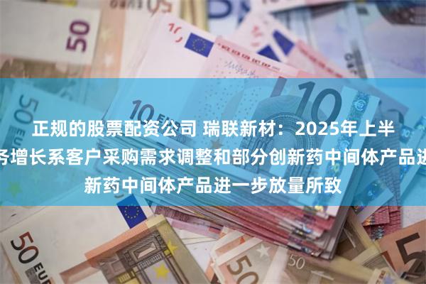 正规的股票配资公司 瑞联新材：2025年上半年医药板块业务增长系客户采购需求调整和部分创新药中间体产品进一步放量所致