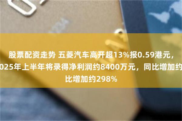 股票配资走势 五菱汽车高开超13%报0.59港元，预计2025年上半年将录得净利润约8400万元，同比增加约298%