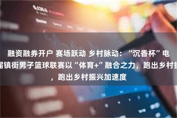 融资融券开户 赛场跃动 乡村脉动：“沉香杯”电白区第三届镇街男子篮球联赛以“体育+”融合之力，跑出乡村振兴加速度