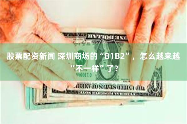 股票配资新闻 深圳商场的“B1B2”，怎么越来越“不一样”了？
