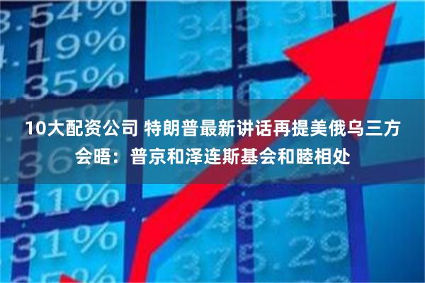 10大配资公司 特朗普最新讲话再提美俄乌三方会晤：普京和泽连斯基会和睦相处