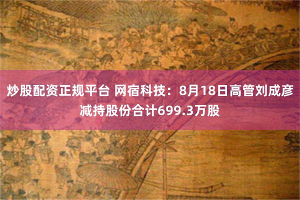 炒股配资正规平台 网宿科技：8月18日高管刘成彦减持股份合计699.3万股