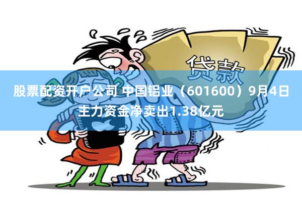 股票配资开户公司 中国铝业（601600）9月4日主力资金净卖出1.38亿元