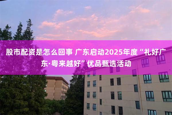 股市配资是怎么回事 广东启动2025年度“礼好广东·粤来越好”优品甄选活动
