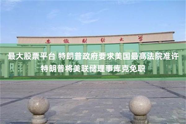 最大股票平台 特朗普政府要求美国最高法院准许特朗普将美联储理事库克免职