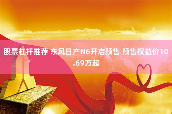 股票杠杆推荐 东风日产N6开启预售 预售权益价10.69万起