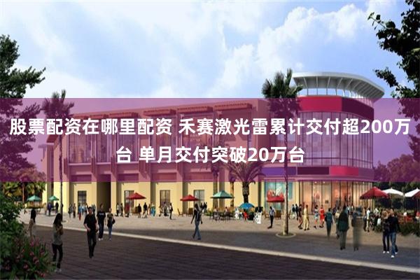股票配资在哪里配资 禾赛激光雷累计交付超200万台 单月交付突破20万台