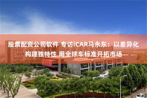 股票配资公司软件 专访iCAR马永东：以差异化构建独特性 用全球车标准开拓市场