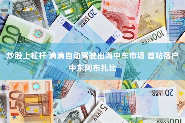 炒股上杠杆 滴滴自动驾驶出海中东市场 首站落户中东阿布扎比