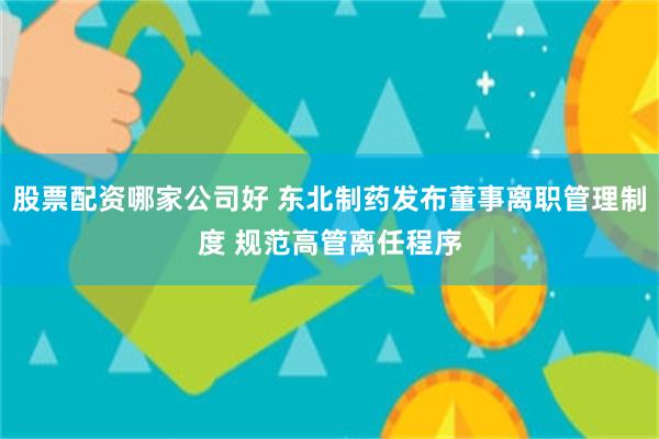 股票配资哪家公司好 东北制药发布董事离职管理制度 规范高管离任程序