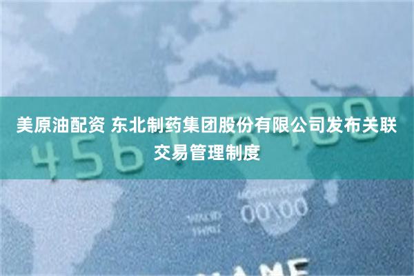 美原油配资 东北制药集团股份有限公司发布关联交易管理制度