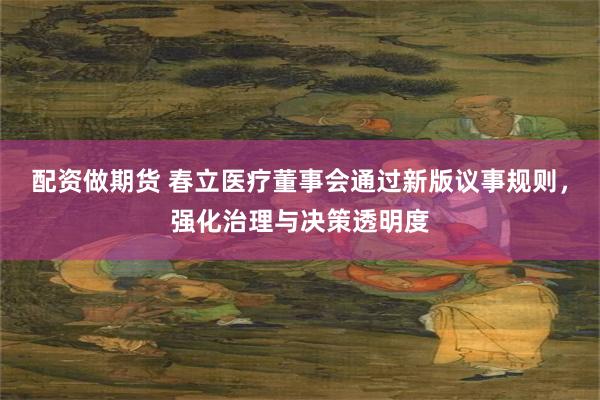 配资做期货 春立医疗董事会通过新版议事规则，强化治理与决策透明度