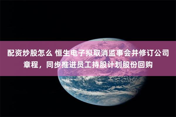 配资炒股怎么 恒生电子拟取消监事会并修订公司章程，同步推进员工持股计划股份回购