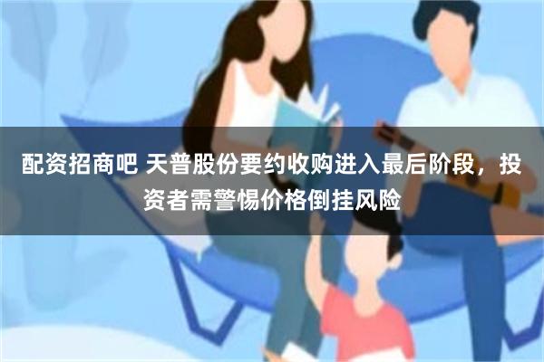 配资招商吧 天普股份要约收购进入最后阶段，投资者需警惕价格倒挂风险
